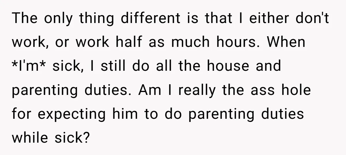 The only thing different is that I either don't work, or work half as much hours. When *I'm* sick, I still do all the house and parenting duties. Am I...