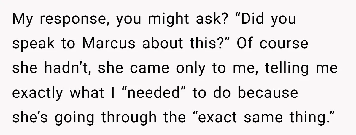 My response, you might ask? “Did you speak to Marcus about this?” Of course she hadn’t, she came only to me, telling me exactly what I “needed” to do because...