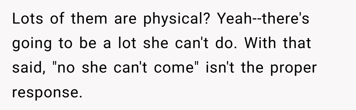 Lots of them are physical? Yeah--there's going to be a lot she can't do. With that said, "no she can't come" isn't the proper response.