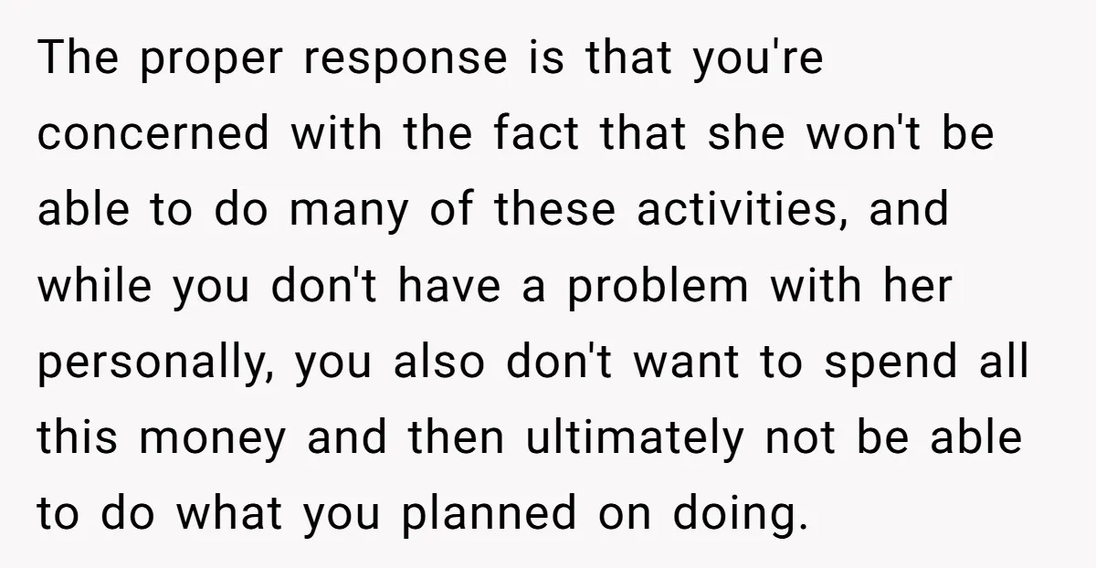 The proper response is that you're concerned with the fact that she won't be able to do many of these activities, and while you don't have a problem with her...