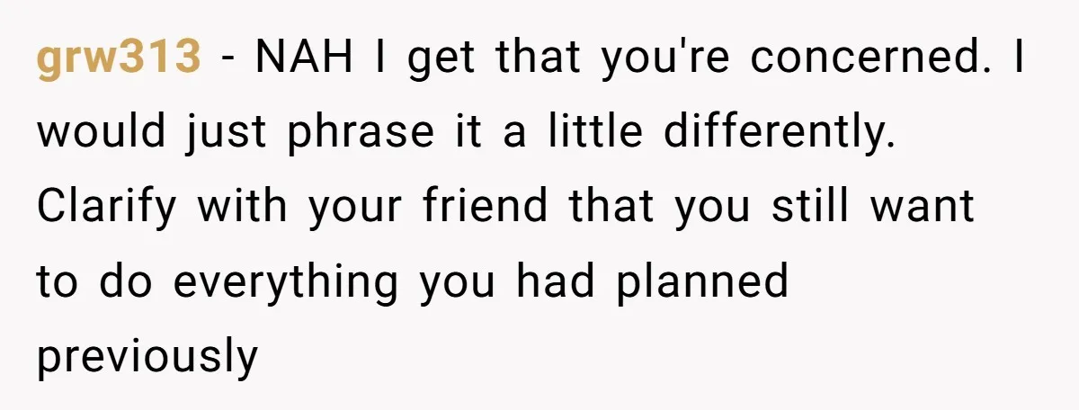 grw313 − NAH I get that you're concerned. I would just phrase it a little differently. Clarify with your friend that you still want to do everything you had planned...