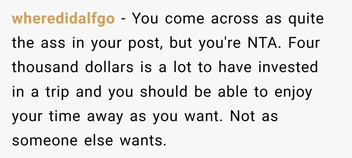 wheredidalfgo − You come across as quite the ass in your post, but you're NTA. Four thousand dollars is a lot to have invested in a trip and you should...