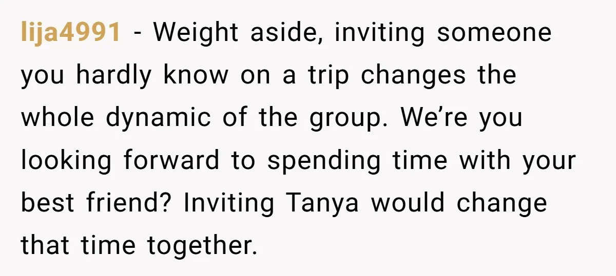 lija4991 − Weight aside, inviting someone you hardly know on a trip changes the whole dynamic of the group. We’re you looking forward to spending time with your best friend?...