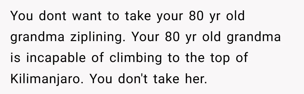 You dont want to take your 80 yr old grandma ziplining. Your 80 yr old grandma is incapable of climbing to the top of Kilimanjaro. You don't take her.