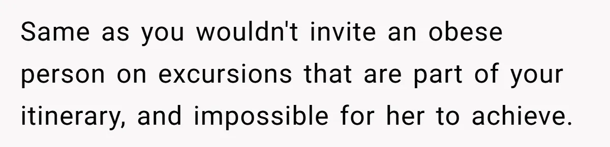 Same as you wouldn't invite an obese person on excursions that are part of your itinerary, and impossible for her to achieve.