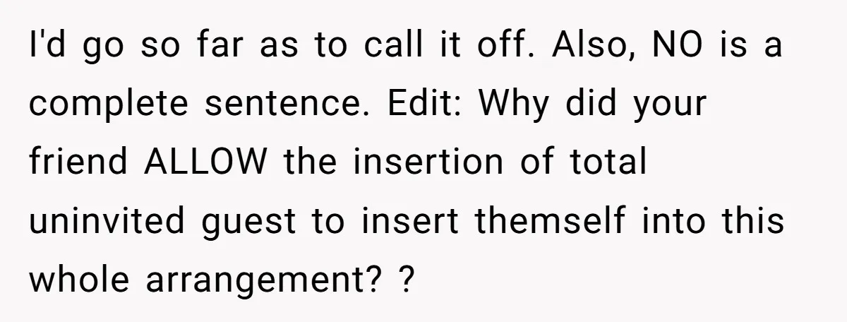 I'd go so far as to call it off. Also, NO is a complete sentence. Edit: Why did your friend ALLOW the insertion of total uninvited guest to insert themself...
