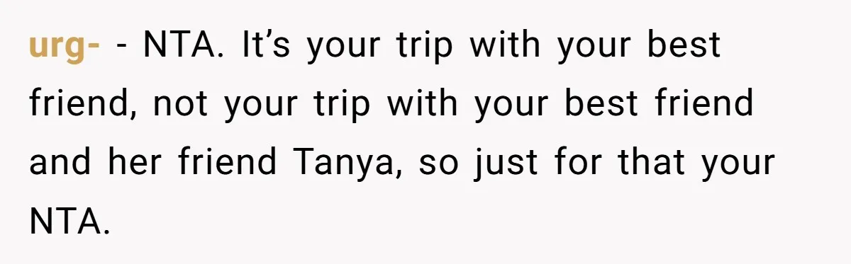 urg- − NTA. It’s your trip with your best friend, not your trip with your best friend and her friend Tanya, so just for that your NTA.