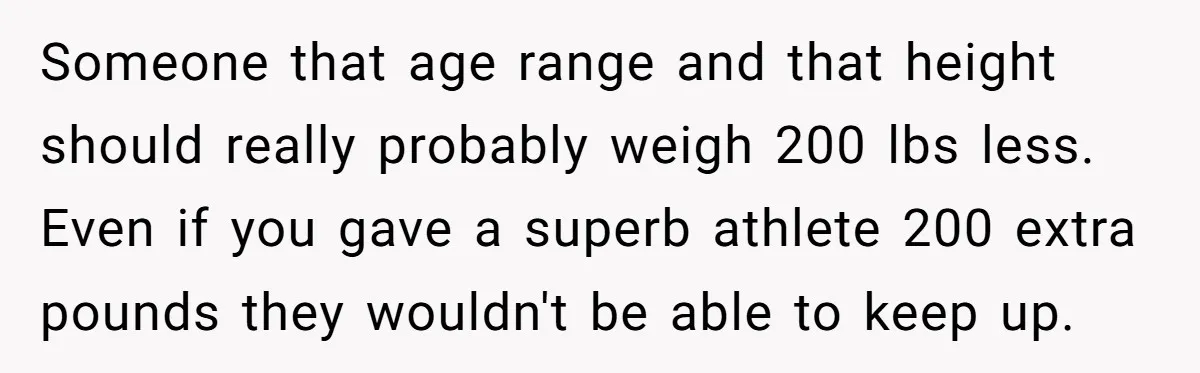 Someone that age range and that height should really probably weigh 200 lbs less. Even if you gave a superb athlete 200 extra pounds they wouldn't be able to keep...
