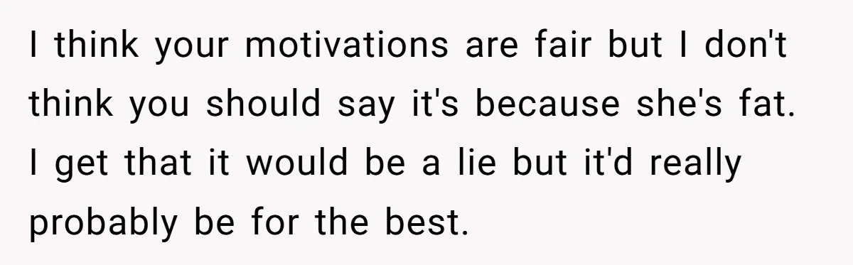 I think your motivations are fair but I don't think you should say it's because she's fat. I get that it would be a lie but it'd really probably be...