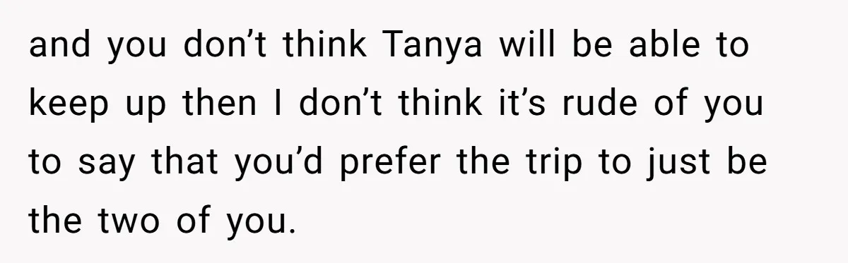 and you don’t think Tanya will be able to keep up then I don’t think it’s rude of you to say that you’d prefer the trip to just be the...