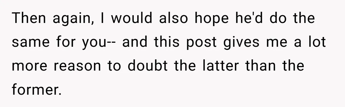 Then again, I would also hope he'd do the same for you-- and this post gives me a lot more reason to doubt the latter than the former.