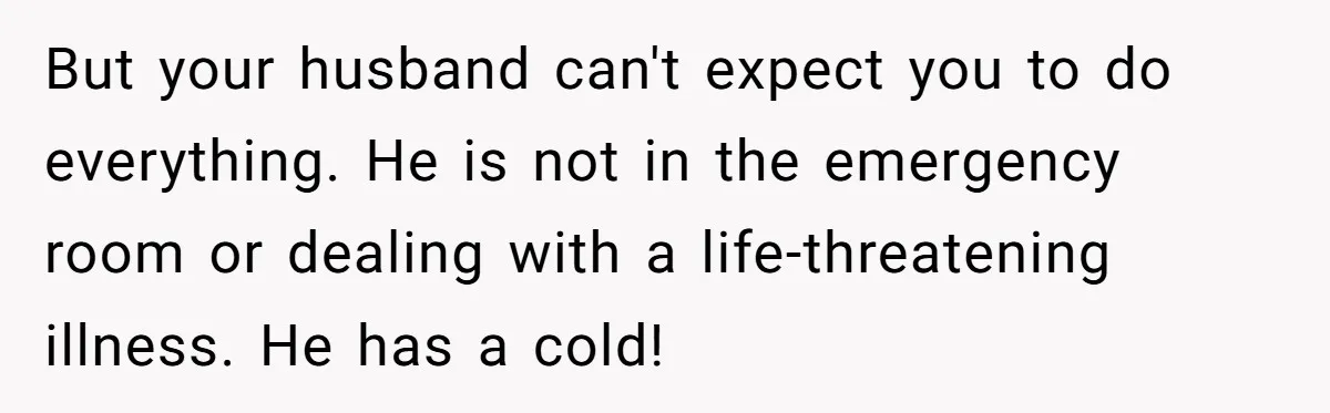 But your husband can't expect you to do everything. He is not in the emergency room or dealing with a life-threatening illness. He has a cold!