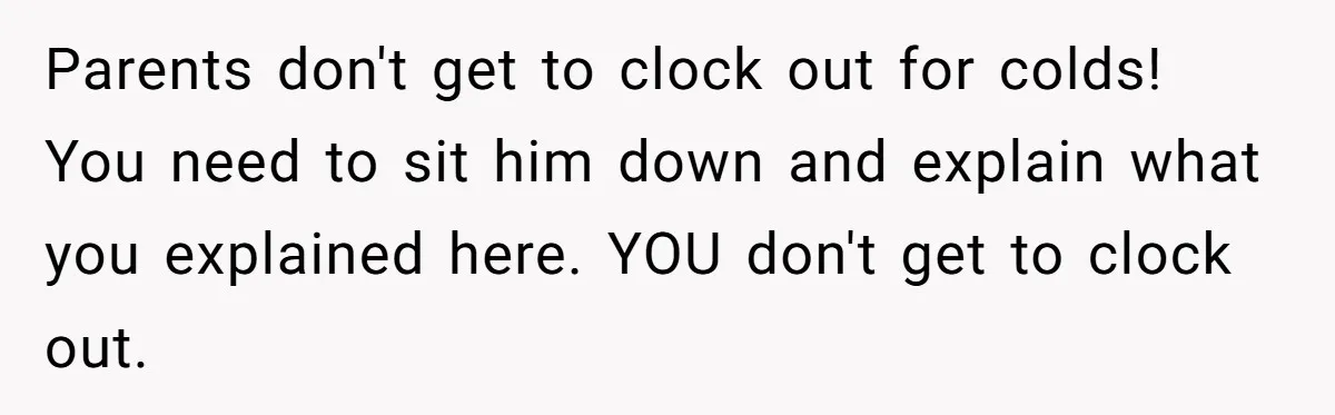 Parents don't get to clock out for colds! You need to sit him down and explain what you explained here. YOU don't get to clock out.