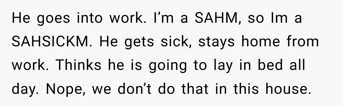 He goes into work. I’m a SAHM, so Im a SAHSICKM. He gets sick, stays home from work. Thinks he is going to lay in bed all day. Nope, we...