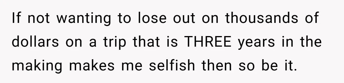If not wanting to lose out on thousands of dollars on a trip that is THREE years in the making makes me selfish then so be it.