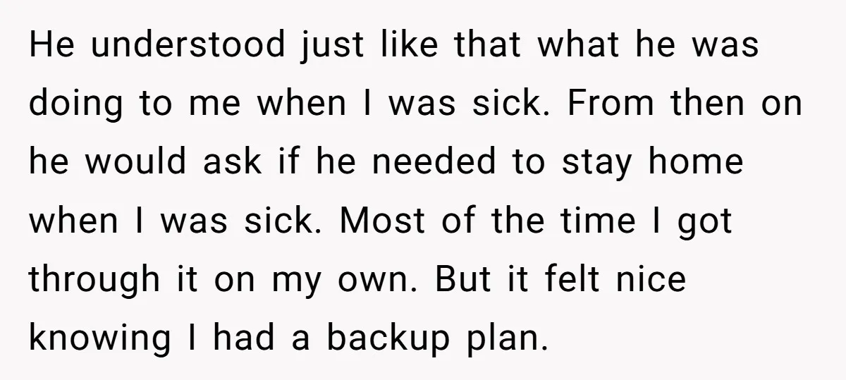 He understood just like that what he was doing to me when I was sick. From then on he would ask if he needed to stay home when I was...