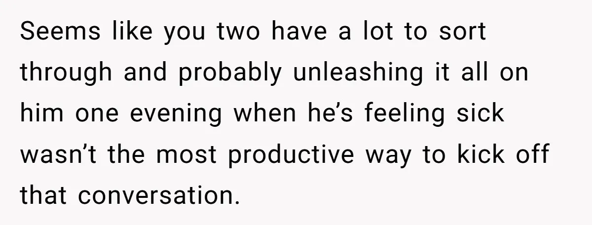 Seems like you two have a lot to sort through and probably unleashing it all on him one evening when he’s feeling sick wasn’t the most productive way to kick...