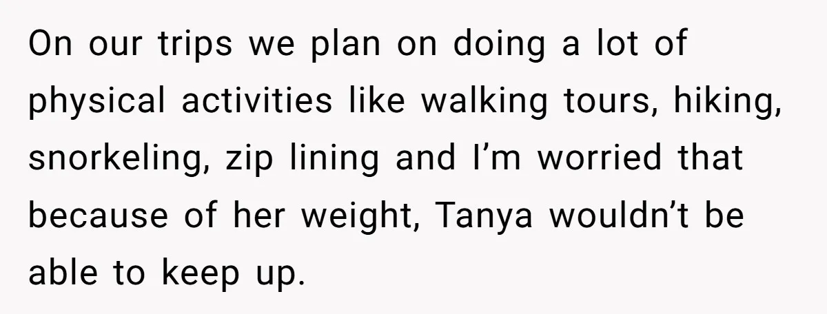 On our trips we plan on doing a lot of physical activities like walking tours, hiking, snorkeling, zip lining and I’m worried that because of her weight, Tanya wouldn’t be...