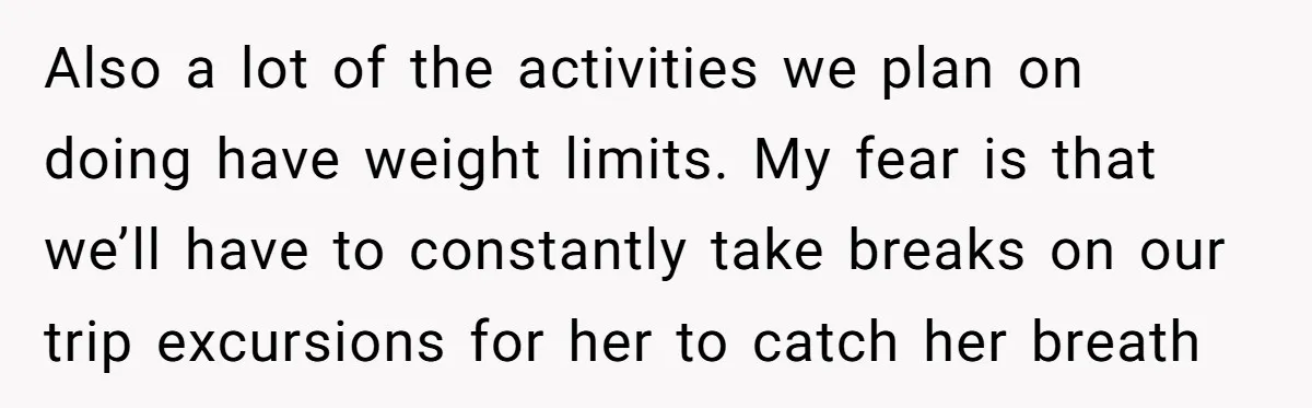 Also a lot of the activities we plan on doing have weight limits. My fear is that we’ll have to constantly take breaks on our trip excursions for her to...