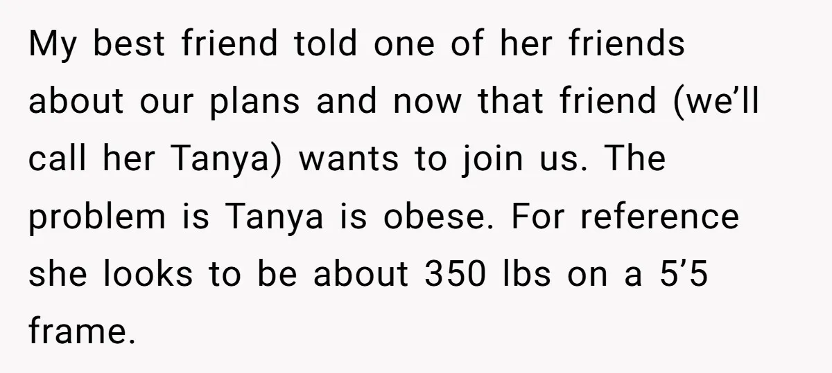 My best friend told one of her friends about our plans and now that friend (we’ll call her Tanya) wants to join us. The problem is Tanya is obese. For...