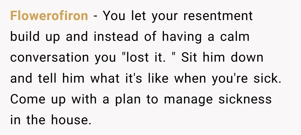 Flowerofiron − You let your resentment build up and instead of having a calm conversation you "lost it. " Sit him down and tell him what it's like when you're...