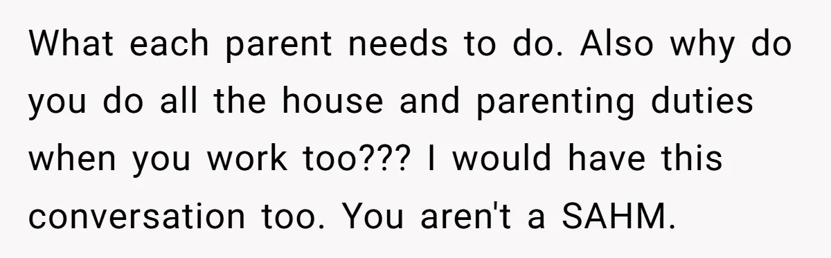 What each parent needs to do. Also why do you do all the house and parenting duties when you work too??? I would have this conversation too. You aren't a...