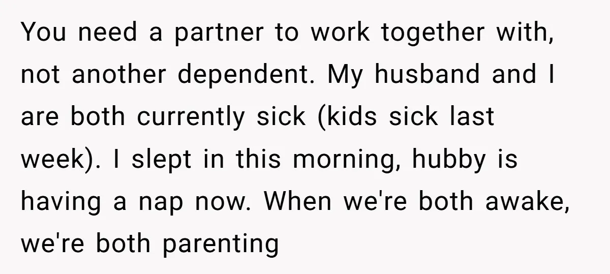 You need a partner to work together with, not another dependent. My husband and I are both currently sick (kids sick last week). I slept in this morning, hubby is...