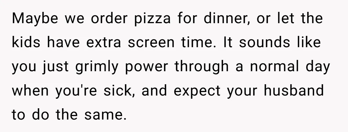 Maybe we order pizza for dinner, or let the kids have extra screen time. It sounds like you just grimly power through a normal day when you're sick, and expect...