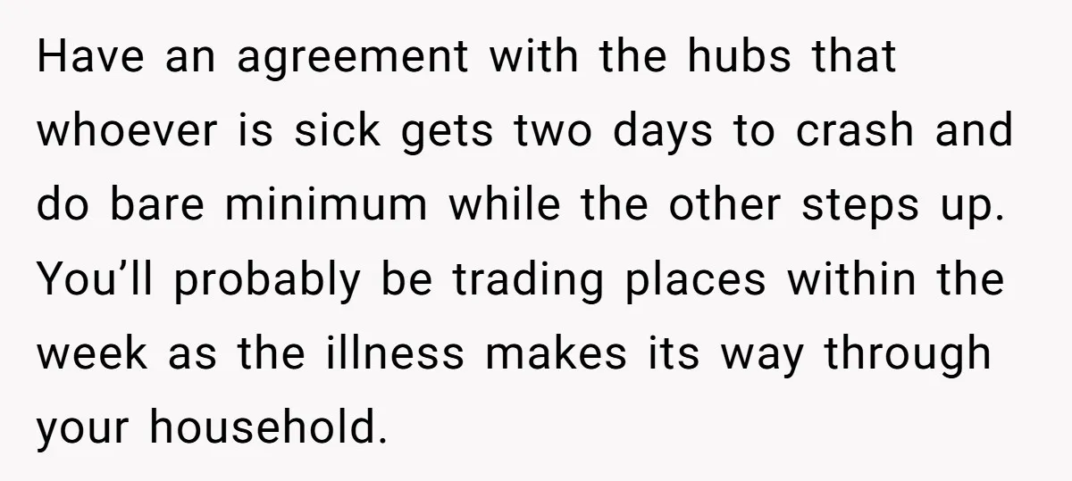 Have an agreement with the hubs that whoever is sick gets two days to crash and do bare minimum while the other steps up. You’ll probably be trading places within...