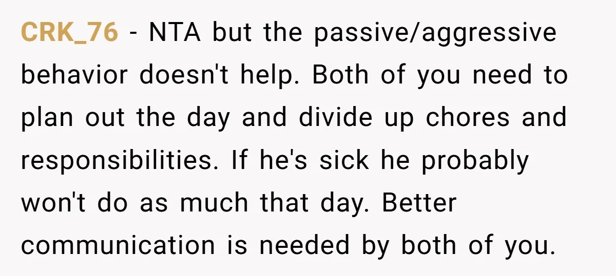 CRK_76 − NTA but the passive/aggressive behavior doesn't help. Both of you need to plan out the day and divide up chores and responsibilities. If he's sick he probably won't...