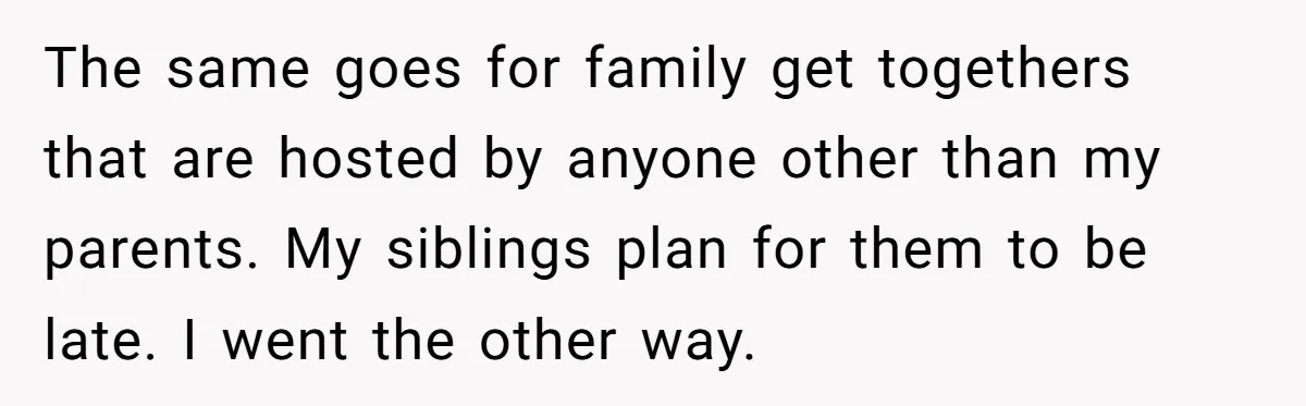 The same goes for family get togethers that are hosted by anyone other than my parents. My siblings plan for them to be late. I went the other way.
