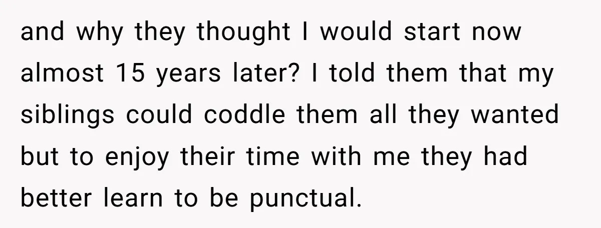 and why they thought I would start now almost 15 years later? I told them that my siblings could coddle them all they wanted but to enjoy their time with...