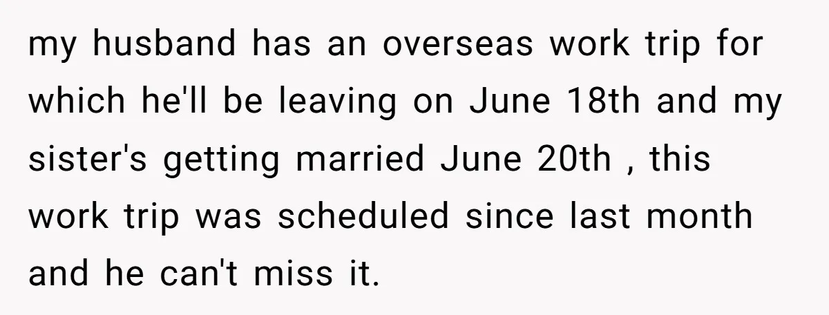 my husband has an overseas work trip for which he'll be leaving on June 18th and my sister's getting married June 20th , this work trip was scheduled since last...
