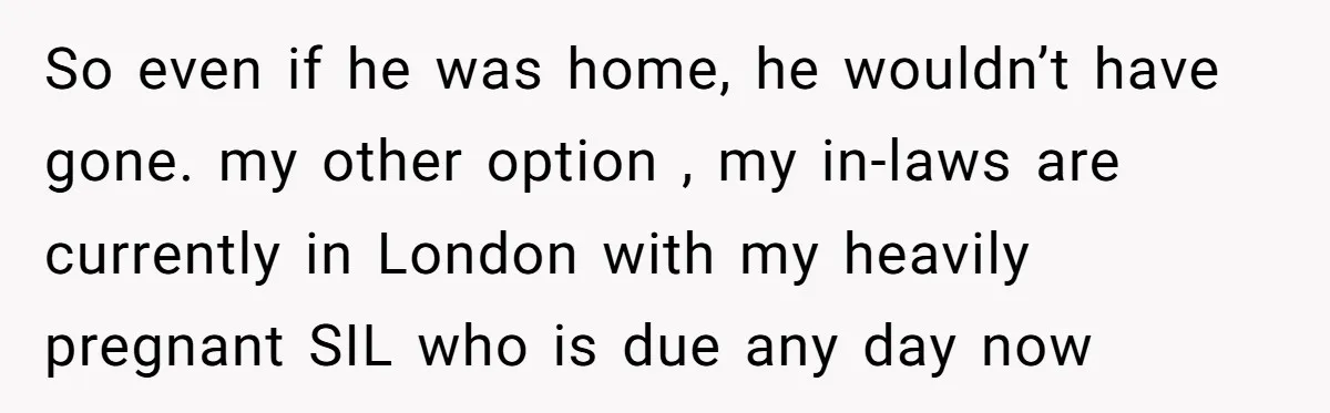 So even if he was home, he wouldn’t have gone. my other option , my in-laws are currently in London with my heavily pregnant SIL who is due any day...