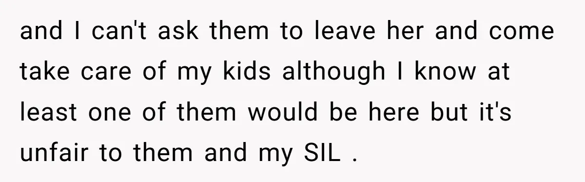 and I can't ask them to leave her and come take care of my kids although I know at least one of them would be here but it's unfair to...