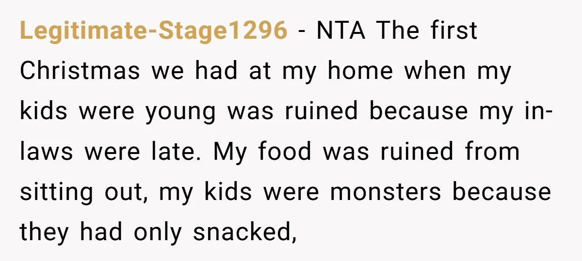 Legitimate-Stage1296 − NTA The first Christmas we had at my home when my kids were young was ruined because my in-laws were late. My food was ruined from sitting out,...