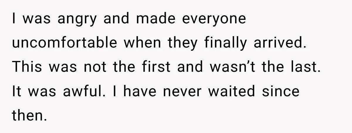 I was angry and made everyone uncomfortable when they finally arrived. This was not the first and wasn’t the last. It was awful. I have never waited since then.
