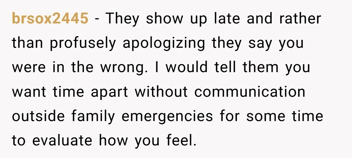 brsox2445 − They show up late and rather than profusely apologizing they say you were in the wrong. I would tell them you want time apart without communication outside family...