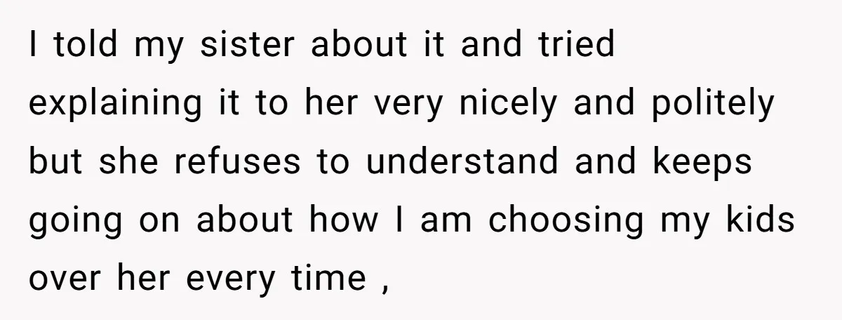 I told my sister about it and tried explaining it to her very nicely and politely but she refuses to understand and keeps going on about how I am choosing...