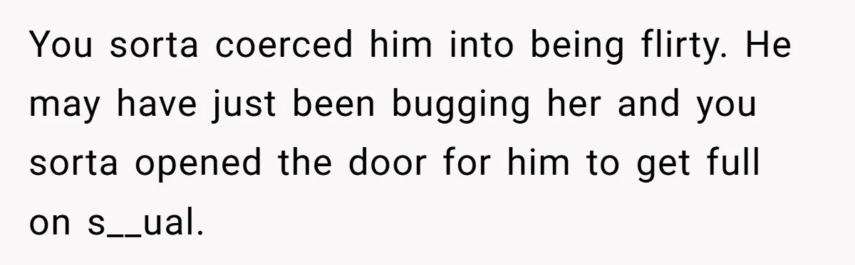 You sorta coerced him into being flirty. He may have just been bugging her and you sorta opened the door for him to get full on s__ual.