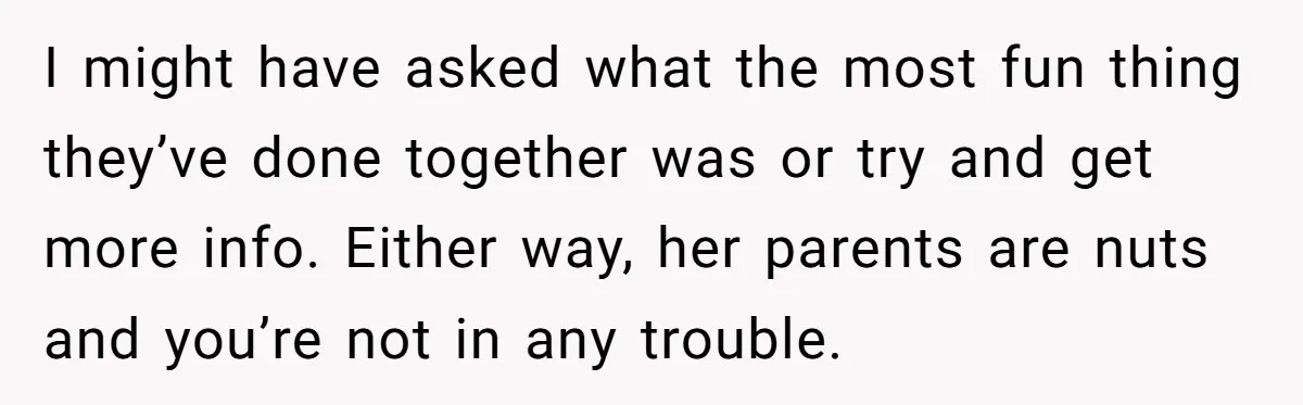I might have asked what the most fun thing they’ve done together was or try and get more info. Either way, her parents are nuts and you’re not in any...