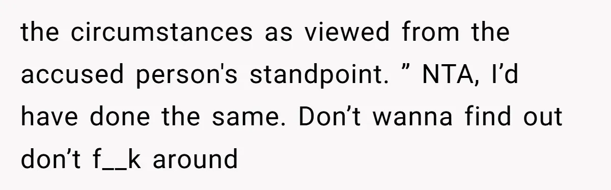 the circumstances as viewed from the accused person's standpoint. ” NTA, I’d have done the same. Don’t wanna find out don’t f__k around