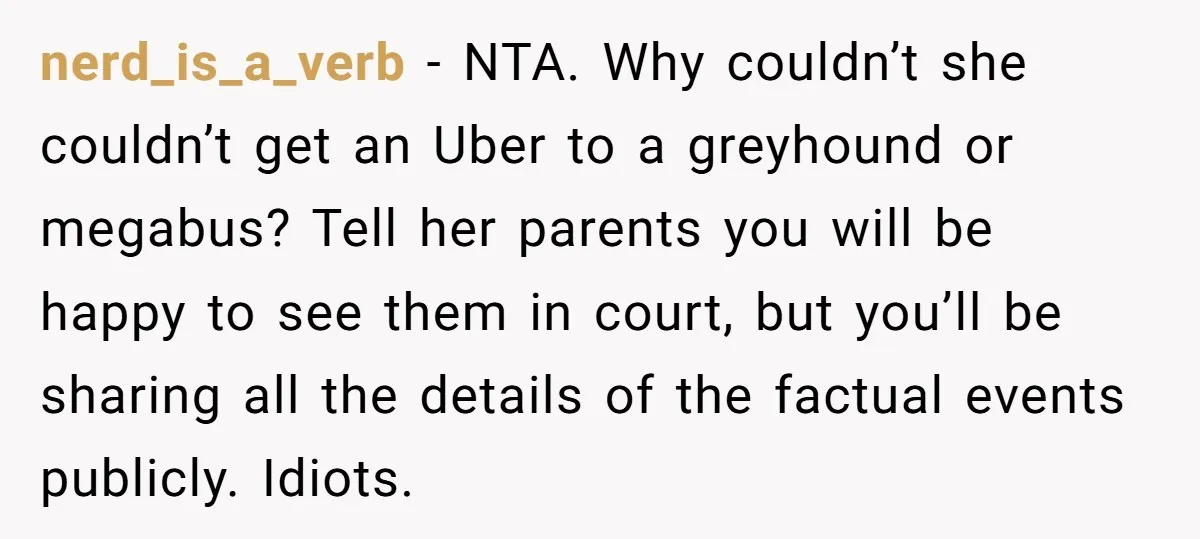 nerd_is_a_verb − NTA. Why couldn’t she couldn’t get an Uber to a greyhound or megabus? Tell her parents you will be happy to see them in court, but you’ll be...