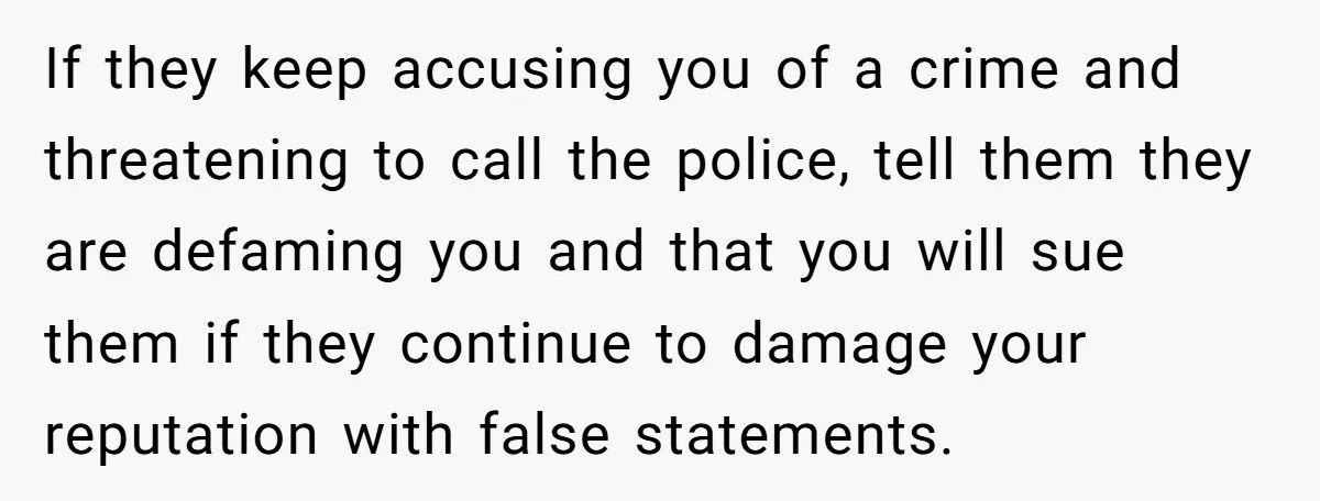 If they keep accusing you of a crime and threatening to call the police, tell them they are defaming you and that you will sue them if they continue to...