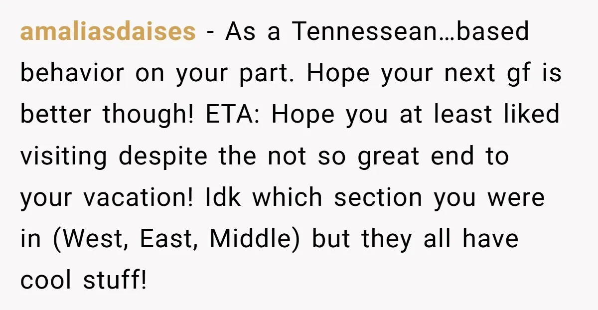 amaliasdaises − As a Tennessean…based behavior on your part. Hope your next gf is better though! ETA: Hope you at least liked visiting despite the not so great end to...