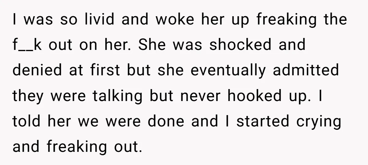 I was so livid and woke her up freaking the f__k out on her. She was shocked and denied at first but she eventually admitted they were talking but never...