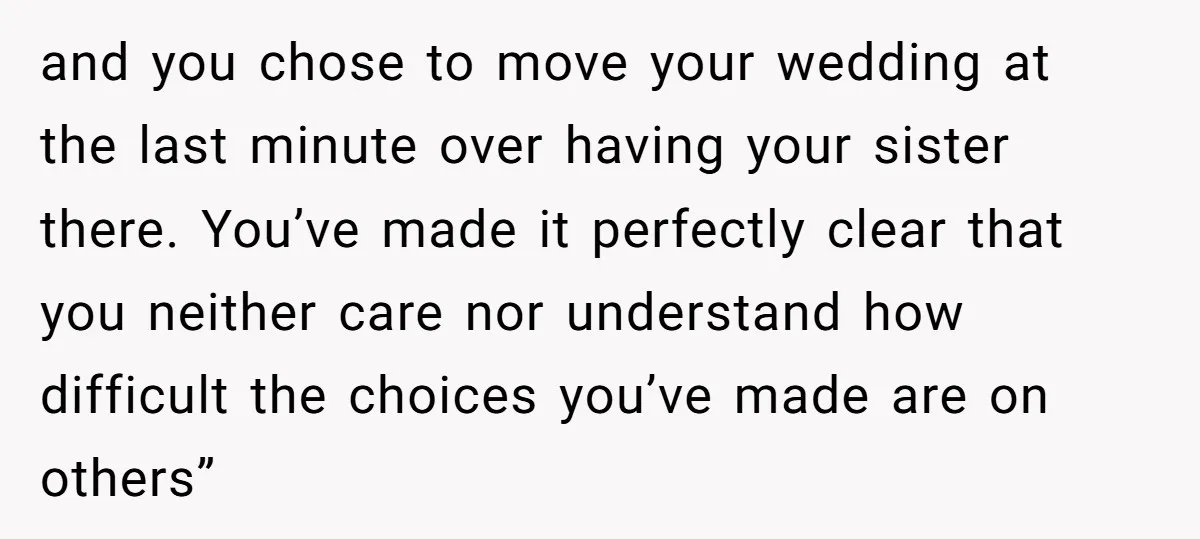 and you chose to move your wedding at the last minute over having your sister there. You’ve made it perfectly clear that you neither care nor understand how difficult the...