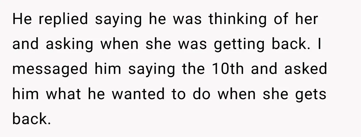 He replied saying he was thinking of her and asking when she was getting back. I messaged him saying the 10th and asked him what he wanted to do when...