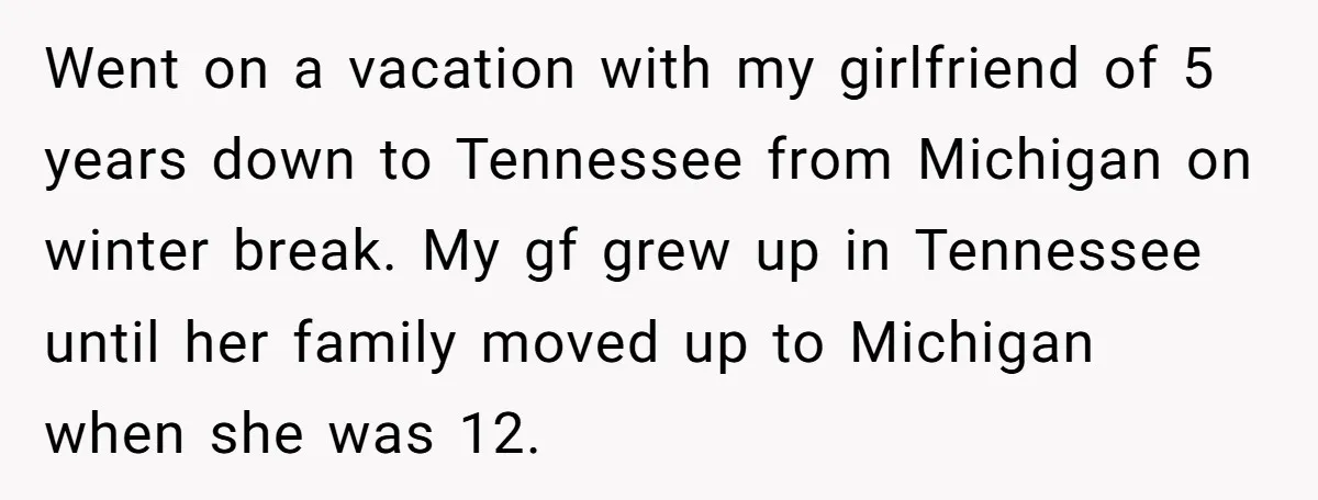 Went on a vacation with my girlfriend of 5 years down to Tennessee from Michigan on winter break. My gf grew up in Tennessee until her family moved up to...