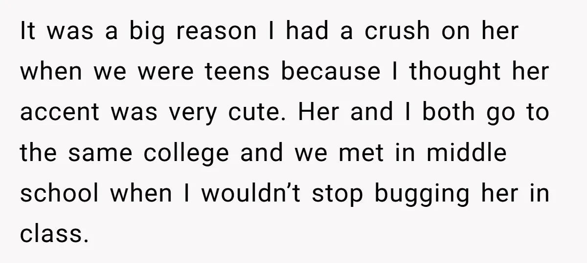 It was a big reason I had a crush on her when we were teens because I thought her accent was very cute. Her and I both go to the...